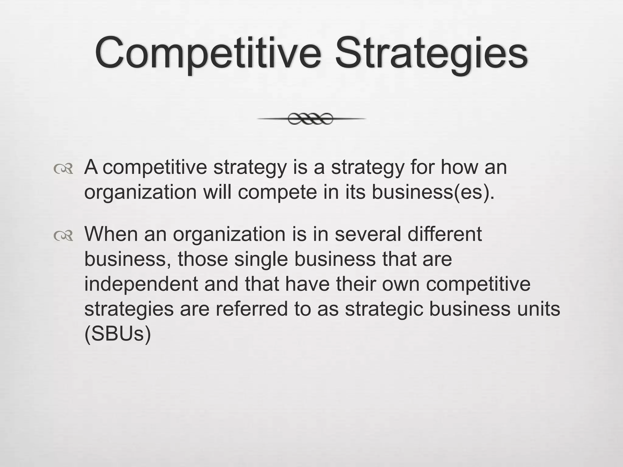 Competitive Strategies
 A competitive strategy is a strategy for how an
organization will compete in its business(es).
 When an organization is in several different
business, those single business that are
independent and that have their own competitive
strategies are referred to as strategic business units
(SBUs)

 