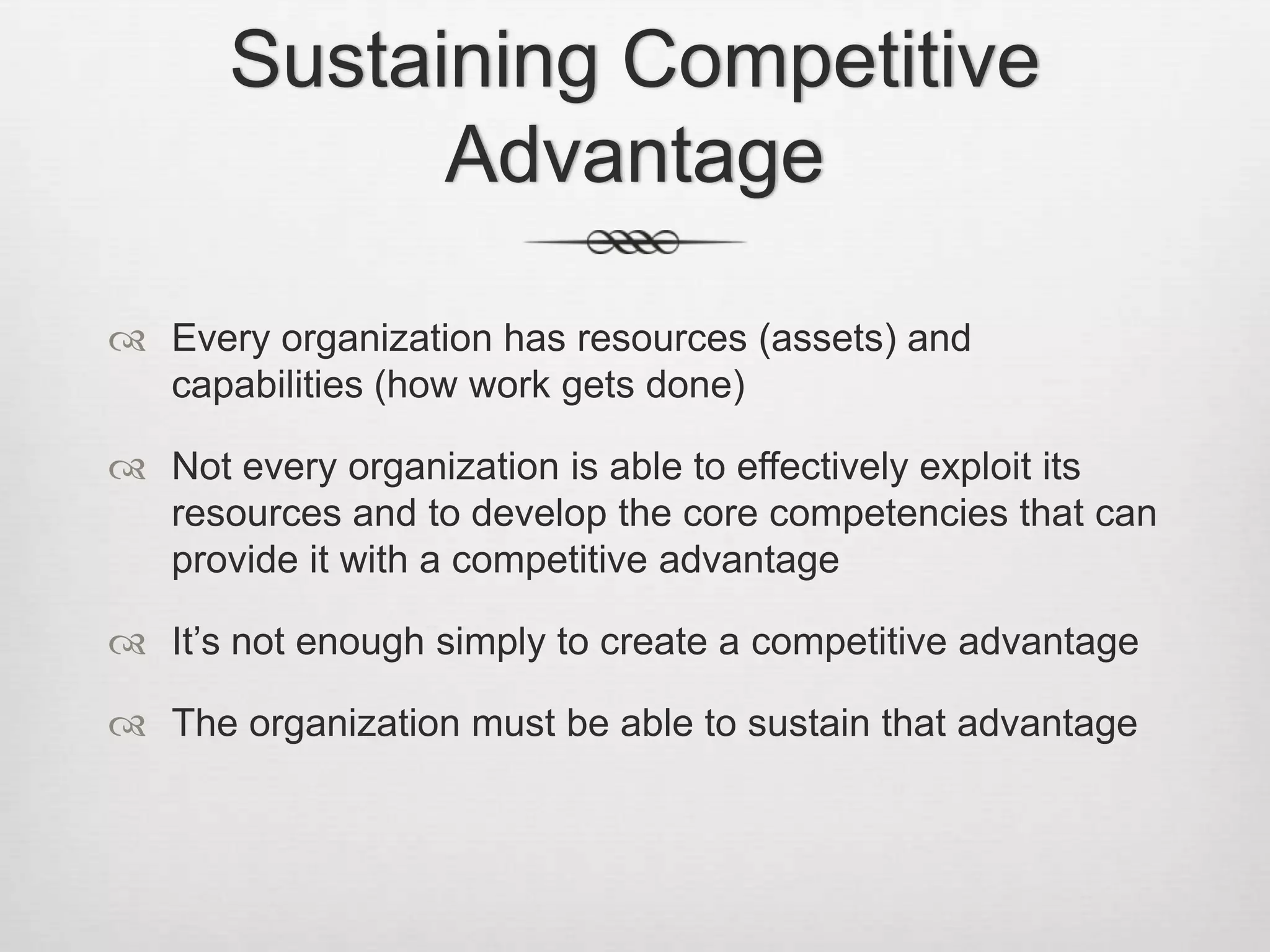 Sustaining Competitive
Advantage
 Every organization has resources (assets) and
capabilities (how work gets done)
 Not every organization is able to effectively exploit its
resources and to develop the core competencies that can
provide it with a competitive advantage
 It’s not enough simply to create a competitive advantage
 The organization must be able to sustain that advantage

 