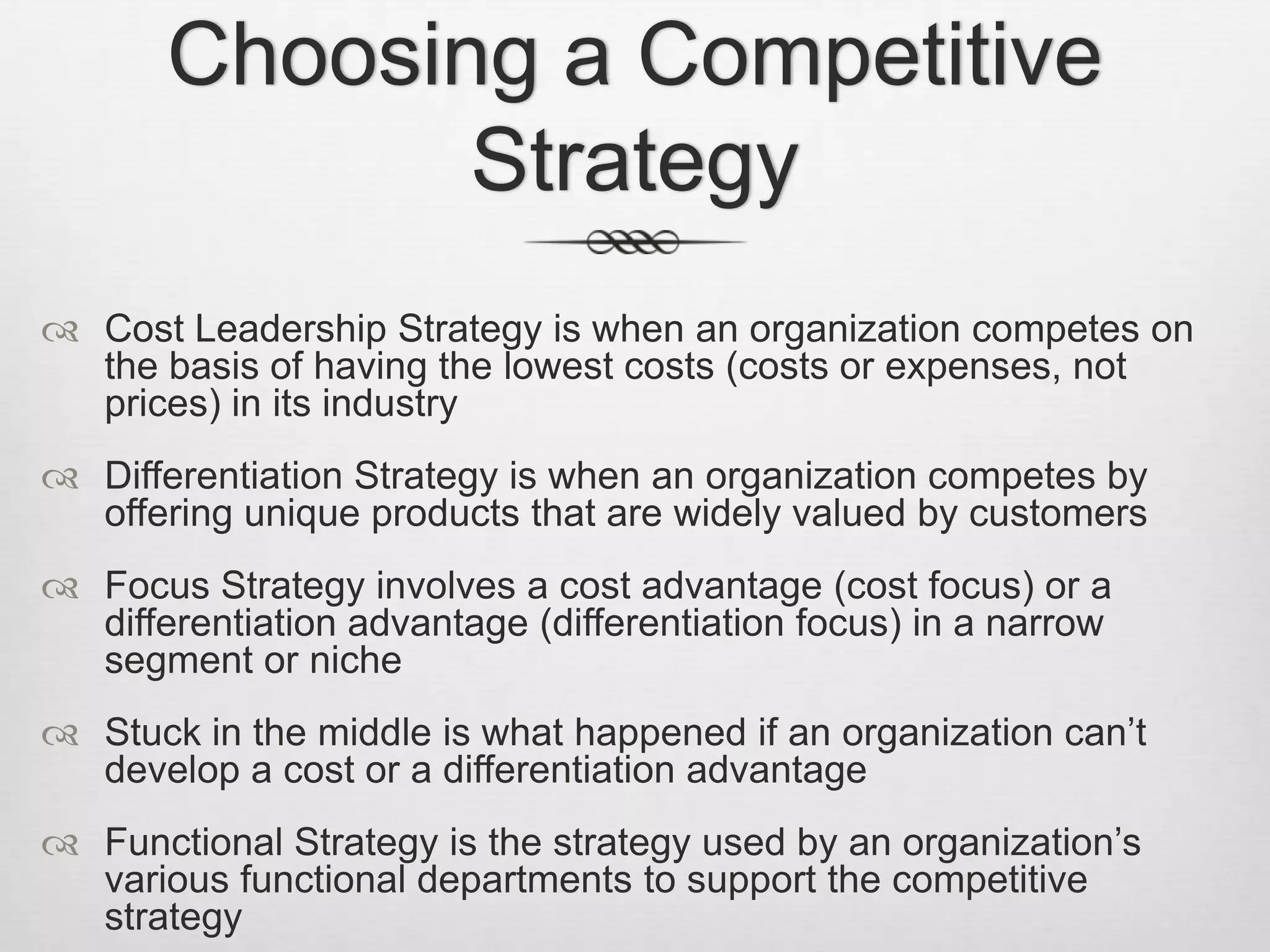 Choosing a Competitive
Strategy
 Cost Leadership Strategy is when an organization competes on
the basis of having the lowest costs (costs or expenses, not
prices) in its industry
 Differentiation Strategy is when an organization competes by
offering unique products that are widely valued by customers
 Focus Strategy involves a cost advantage (cost focus) or a
differentiation advantage (differentiation focus) in a narrow
segment or niche
 Stuck in the middle is what happened if an organization can’t
develop a cost or a differentiation advantage
 Functional Strategy is the strategy used by an organization’s
various functional departments to support the competitive
strategy

 