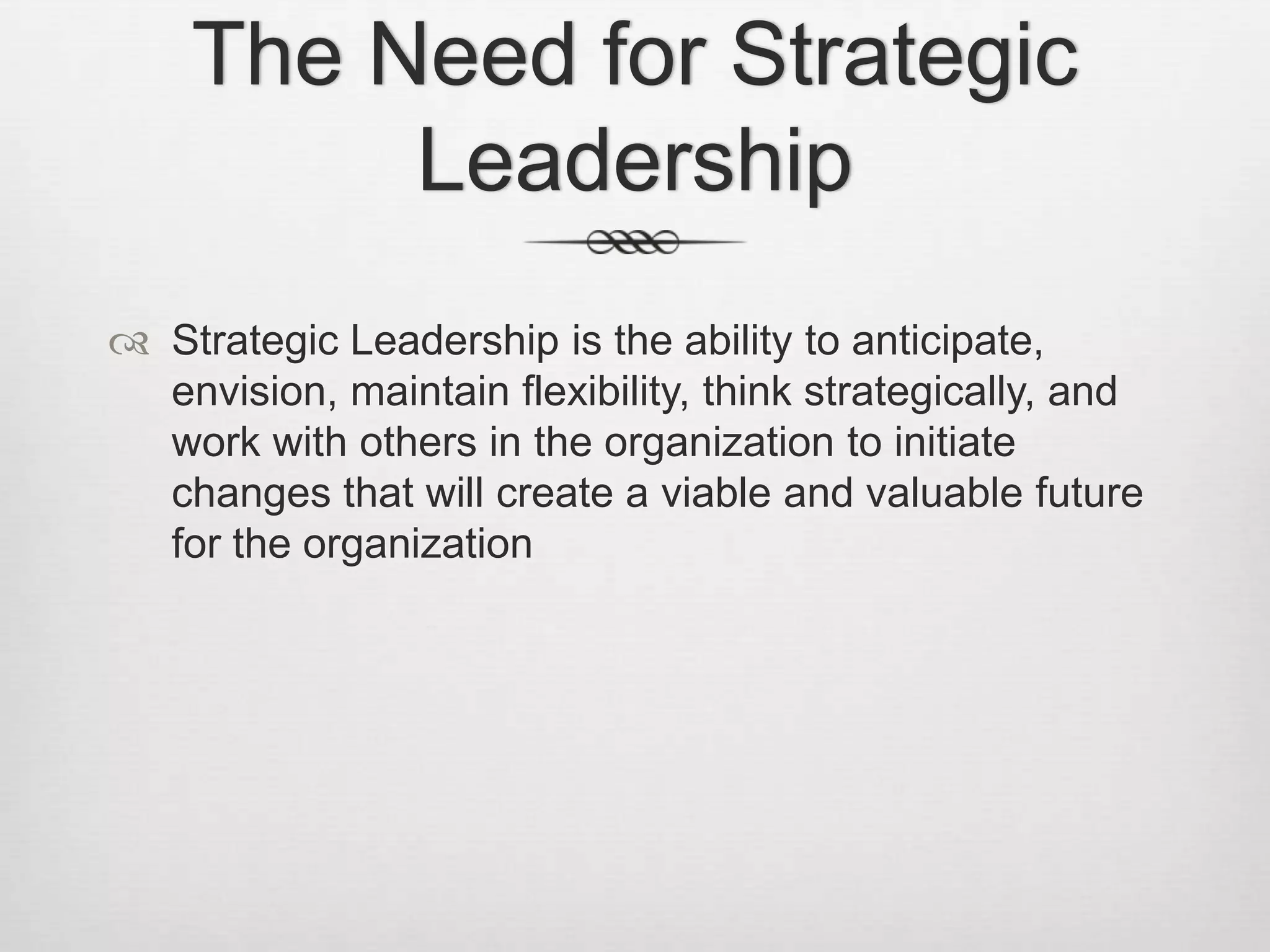 The Need for Strategic
Leadership
 Strategic Leadership is the ability to anticipate,
envision, maintain flexibility, think strategically, and
work with others in the organization to initiate
changes that will create a viable and valuable future
for the organization

 