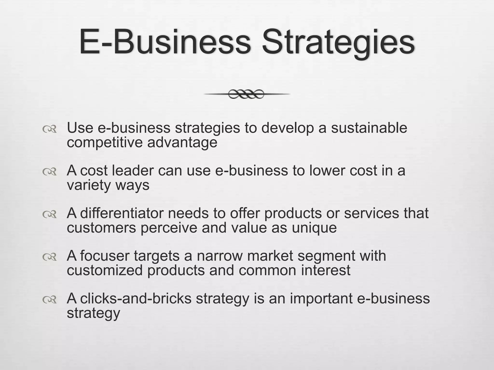 E-Business Strategies
 Use e-business strategies to develop a sustainable
competitive advantage
 A cost leader can use e-business to lower cost in a
variety ways
 A differentiator needs to offer products or services that
customers perceive and value as unique
 A focuser targets a narrow market segment with
customized products and common interest
 A clicks-and-bricks strategy is an important e-business
strategy

 