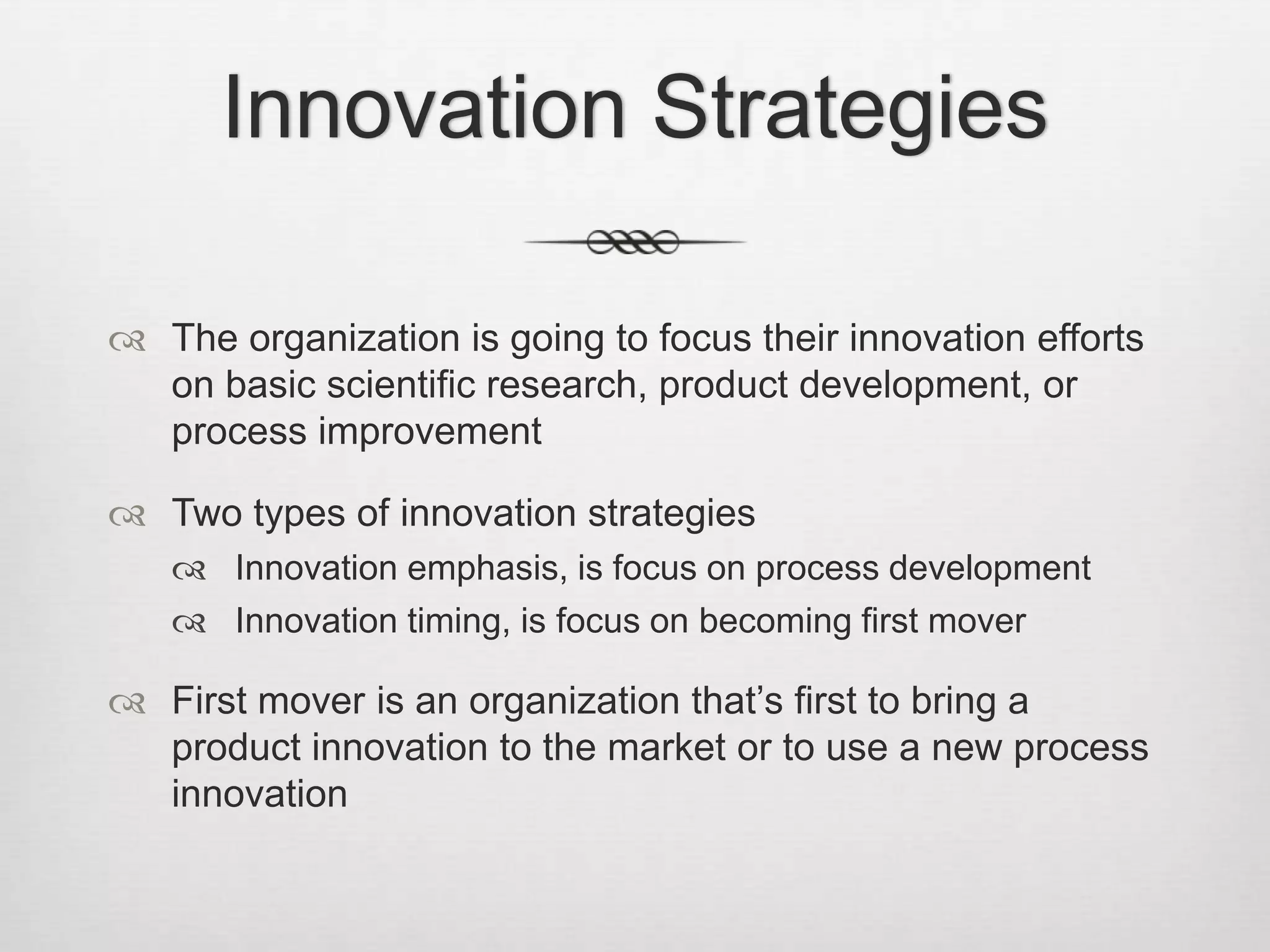 Innovation Strategies
 The organization is going to focus their innovation efforts
on basic scientific research, product development, or
process improvement
 Two types of innovation strategies
 Innovation emphasis, is focus on process development
 Innovation timing, is focus on becoming first mover

 First mover is an organization that’s first to bring a
product innovation to the market or to use a new process
innovation

 