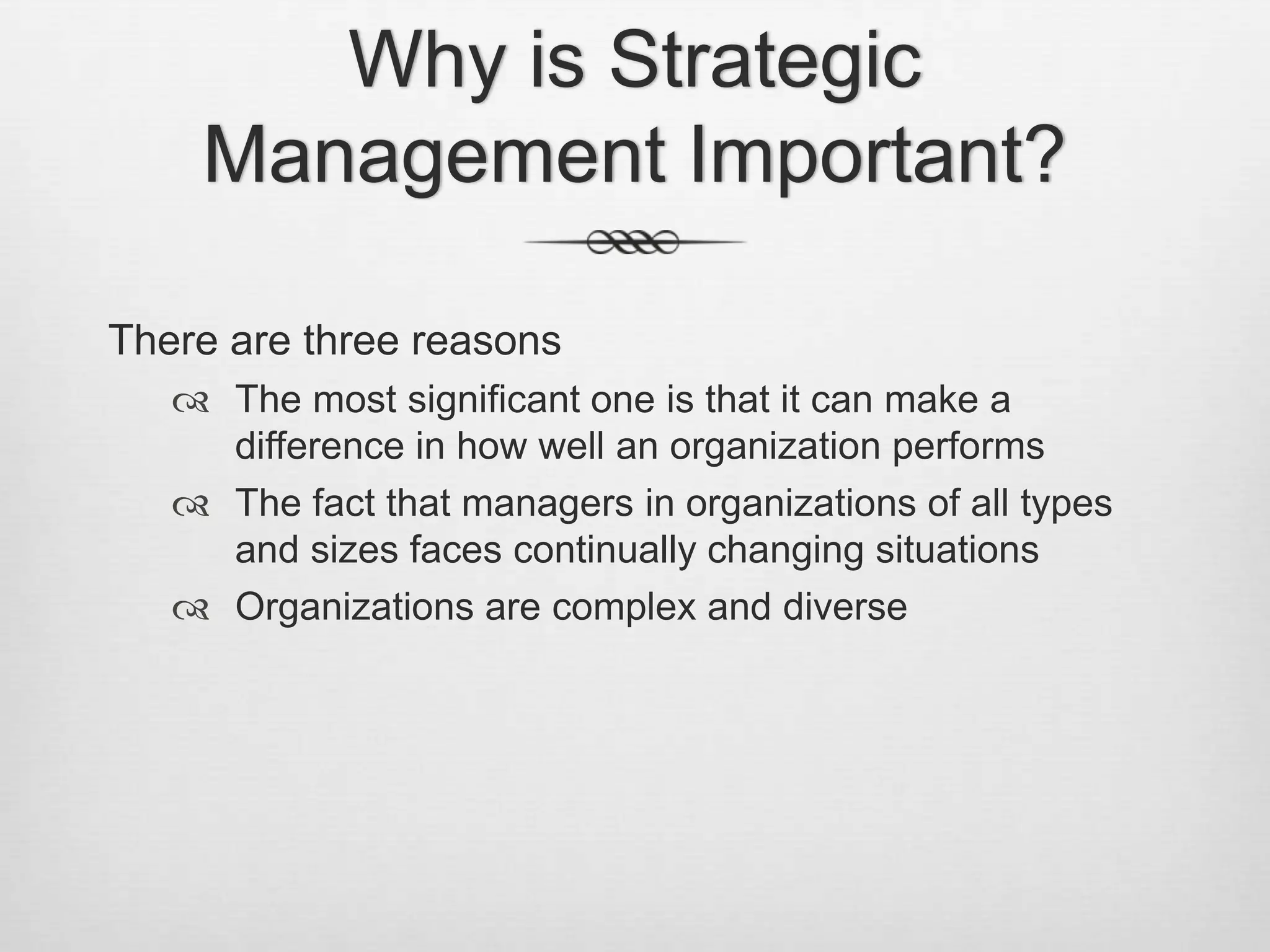 Why is Strategic
Management Important?
There are three reasons
 The most significant one is that it can make a
difference in how well an organization performs
 The fact that managers in organizations of all types
and sizes faces continually changing situations
 Organizations are complex and diverse

 