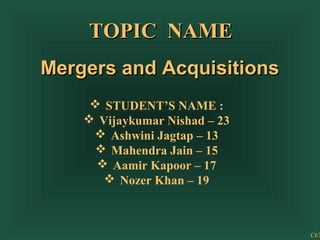 TOPIC NAME
Mergers and Acquisitions
 STUDENT’S NAME :
 Vijaykumar Nishad – 23
 Ashwini Jagtap – 13
 Mahendra Jain – 15
 Aamir Kapoor – 17
 Nozer Khan – 19

Ch7

 