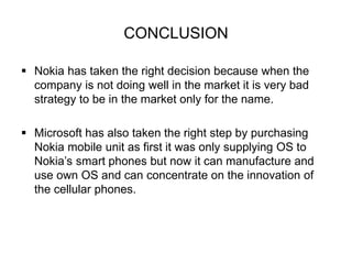 CONCLUSION 
 Nokia has taken the right decision because when the 
company is not doing well in the market it is very bad 
strategy to be in the market only for the name. 
 Microsoft has also taken the right step by purchasing 
Nokia mobile unit as first it was only supplying OS to 
Nokia’s smart phones but now it can manufacture and 
use own OS and can concentrate on the innovation of 
the cellular phones. 
