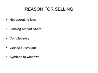 REASON FOR SELLING 
• Net operating loss 
• Loosing Market Share 
• Complacency 
• Lack of innovation 
• Symbian to windows 
 