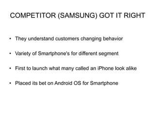 COMPETITOR (SAMSUNG) GOT IT RIGHT 
• They understand customers changing behavior 
• Variety of Smartphone's for different segment 
• First to launch what many called an iPhone look alike 
• Placed its bet on Android OS for Smartphone 
 