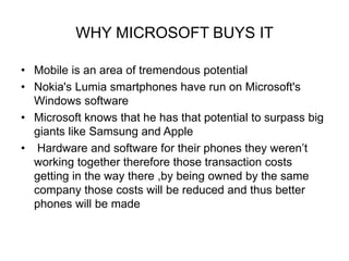 WHY MICROSOFT BUYS IT 
• Mobile is an area of tremendous potential 
• Nokia's Lumia smartphones have run on Microsoft's 
Windows software 
• Microsoft knows that he has that potential to surpass big 
giants like Samsung and Apple 
• Hardware and software for their phones they weren’t 
working together therefore those transaction costs 
getting in the way there ,by being owned by the same 
company those costs will be reduced and thus better 
phones will be made 
 