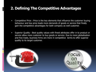 2. Defining The Competitive Advantages
 Competitive Price : Price is the key elements that influence the customer buying
behaviour and low price leads more demands of goods or service that finally
gain the competitive advantages for both company as well customer.
 Superior Quality : Best quality values with finest attributes offer in to product or
service allow more customer to buy goods or service. Due to more globalization
and free trade, business firms are more in competitive terms to offer superior
quality to its target customer.
 