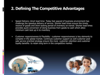 2. Defining The Competitive Advantages
 Speed Delivery /short lead time: Today fast spaced of business environment has
challenge the speedup delivery of service. Shorter lead times ensure the timely
receive of goods and short locking period of inventory on transit. Shorter lead times
provides quick conversion of doing business from goods to cash which allow
minimum cash lock up in to inventory
 Customer responsiveness & Flexibility : customer responsiveness is key elements to
compete in the global market. Continues customer support as well customer post
sale service oriented strategy ensure the more customer retention and customer
loyalty benefits to retain long term in the competitive market.
 