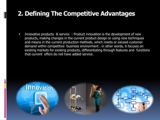 2. Defining The Competitive Advantages
 Innovative products & service : Product innovation is the development of new
products, making changes in the current product design or using new techniques
and means in the current production methods, which meets or exceed customer
demand within competitive business environment . in other words, it focuses on
existing markets for existing products, differentiating through features and functions
that current offers do not have added service.
 