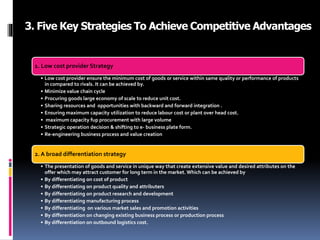 3. Five Key Strategies To Achieve Competitive Advantages
1. Low cost provider Strategy
• Low cost provider ensure the minimum cost of goods or service within same quality or performance of products
in compared to rivals. It can be achieved by.
• Minimize value chain cycle
• Procuring goods large economy of scale to reduce unit cost.
• Sharing resources and opportunities with backward and forward integration .
• Ensuring maximum capacity utilization to reduce labour cost or plant over head cost.
• maximum capacity fup procurement with large volume
• Strategic operation decision & shifting to e- business plate form.
• Re-engineering business process and value creation
2. A broad differentiation strategy
• The presentation of goods and service in unique way that create extensive value and desired attributes on the
offer which may attract customer for long term in the market. Which can be achieved by
• By differentiating on cost of product
• By differentiating on product quality and attributers
• By differentiating on product research and development
• By differentiating manufacturing process
• By differentiating on various market sales and promotion activities
• By differentiation on changing existing business process or production process
• By differentiation on outbound logistics cost.
 