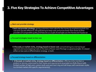 3. Five Key Strategies To Achieve Competitive Advantages
3. Best cost provider strategy
• best cost provider strategy: giving customers more value for the money by emphasizing both low
cost and upscale difference, the goal being to keep costs and prices lower than those of other
providers of comparable quality and features (a couple of examples are the Honda andToyota car
)companies with customer satisfaction ratings that rival those of much more expensive cars)
4.Focused strategies based on low cost
• A focused, or market-niche, strategy based on lower cost: concentrating on a narrow buyer
segment and outcompeting rivals on the basis of lower cost (The Gap is a good example). It is based
either on low cost or differentiation strategy or both.
5.Focused strategy based on differentiation
• A focused, or market-niche, strategy based on differentiation: offering niche members a
product or service customized to their tastes and requirements [examples are Rolls-Royce (sells
limited number of high-end, custom-built cars) and men’s big and tall shops (sell mainstream styles
to a limited market with specific requirements)].
 