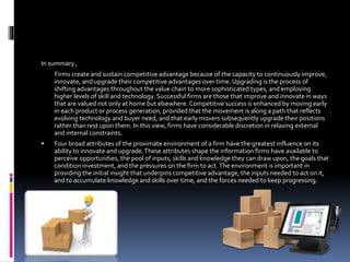 In summary ,
Firms create and sustain competitive advantage because of the capacity to continuously improve,
innovate, and upgrade their competitive advantages over time. Upgrading is the process of
shifting advantages throughout the value chain to more sophisticated types, and employing
higher levels of skill and technology. Successful firms are those that improve and innovate in ways
that are valued not only at home but elsewhere. Competitive success is enhanced by moving early
in each product or process generation, provided that the movement is along a path that reflects
evolving technology and buyer need, and that early movers subsequently upgrade their positions
rather than rest upon them. In this view, firms have considerable discretion in relaxing external
and internal constraints.
 Four broad attributes of the proximate environment of a firm have the greatest influence on its
ability to innovate and upgrade.These attributes shape the information firms have available to
perceive opportunities, the pool of inputs, skills and knowledge they can draw upon, the goals that
condition investment, and the pressures on the firm to act.The environment is important in
providing the initial insight that underpins competitive advantage, the inputs needed to act on it,
and to accumulate knowledge and skills over time, and the forces needed to keep progressing.
 