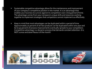  Sustainable competitive advantage allows for the maintenance and improvement
of your company’s competitive position in the market. It is an advantage that
enables your business to survive against its competition over a long period of time.
The advantage comes from your company’s unique skills and resources working
together to implement strategies that competitors cannot implement as effectively.
 Keep in mind that most advantages can be duplicated within a period of time.
Approximately 70 percent of all new products can be duplicated within one year and
60 to 90 percent of process improvements eventually spreads to your competitors.
Competitive advantage is a dynamic process that demands constant attention. It is
NOT a once and done flavour of the month!
 