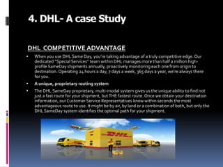 4. DHL- A case Study
DHL COMPETITIVE ADVANTAGE
 When you use DHL Same Day, you’re taking advantage of a truly competitive edge. Our
dedicated “Special Services” team within DHL manages more than half a million high-
profile SameDay shipments annually, proactively monitoring each one from origin to
destination. Operating 24 hours a day, 7 days a week, 365 days a year, we’re always there
for you.
 A unique, proprietary routing system
 The DHL SameDay proprietary, multi-modal system gives us the unique ability to find not
just a fast route for your shipment, butTHE fastest route. Once we obtain your destination
information, our Customer Service Representatives know within seconds the most
advantageous route to use. It might be by air, by land or a combination of both, but only the
DHL SameDay system identifies the optimal path for your shipment.
 