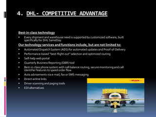4. DHL- COMPETITIVE ADVANTAGE
Best-in-class technology
 Every shipment and warehouse need is supported by customized software, built
specifically for DHL SameDay.
Our technology services and functions include, but are not limited to:
 Automated Dispatch System (ADS) for automated updates and Proof-of-Delivery
 Performance-based “best-flight-out” selection and optimized routing
 Self-help web portal
 Quarterly Business Reporting (QBR) tool
 Best-in-class phone system with call balance routing, secure monitoring and call
identifier features to speed order flow
 Auto advisements via e-mail, fax or SMS messaging
 Direct airline links
 Driver scanning and paging tools
 EDI alternatives
 