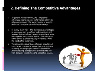 2. Defining The Competitive Advantages
 In general business terms , the Competitive
advantage means superior performance relative to
other competitors in the same industry or superior
performance relative to the industry average.
 In supply chain view , The Competitive advantages
of a company can be defined as the products and
services that are offered by company are best value
with superior performance against of its competitor
within similar business industry in order to satisfy
the needs of its customers.
 The competitive advantages offer can be achieved
from the various area of supply chain management
including sourcing & procurement of materials
,manufacturing, transportation of material to and
from company ,distribution and sales after service.
 