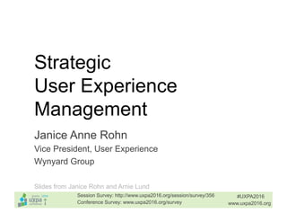 Strategic
User Experience
Management
Janice Anne Rohn
Vice President, User Experience
Wynyard Group
#UXPA2016
www.uxpa2016.orgConference Survey: www.uxpa2016.org/survey
Session Survey: http://www.uxpa2016.org/session/survey/356
Slides from Janice Rohn and Arnie Lund
 