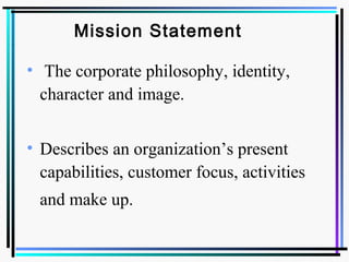 Mission Statement
• The corporate philosophy, identity,
character and image.
• Describes an organization’s present
capabilities, customer focus, activities
and make up.
 