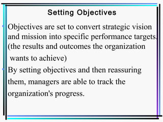 Setting Objectives
• Objectives are set to convert strategic vision
and mission into specific performance targets.
(the results and outcomes the organization
wants to achieve)
• By setting objectives and then reassuring
them, managers are able to track the
organization's progress.
 