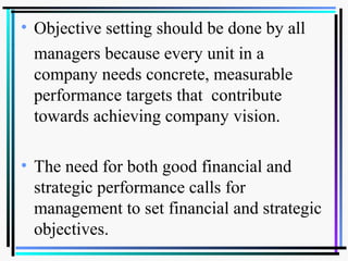 • Objective setting should be done by all
managers because every unit in a
company needs concrete, measurable
performance targets that contribute
towards achieving company vision.
• The need for both good financial and
strategic performance calls for
management to set financial and strategic
objectives.
 