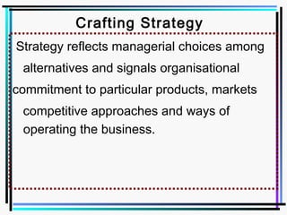 Crafting Strategy
Strategy reflects managerial choices among
alternatives and signals organisational
commitment to particular products, markets
competitive approaches and ways of
operating the business.
 