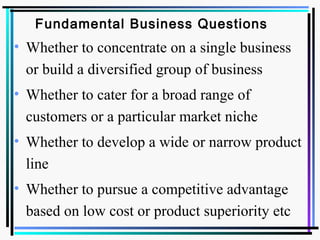 Fundamental Business Questions
• Whether to concentrate on a single business
or build a diversified group of business
• Whether to cater for a broad range of
customers or a particular market niche
• Whether to develop a wide or narrow product
line
• Whether to pursue a competitive advantage
based on low cost or product superiority etc
 