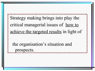 Strategy making brings into play the
critical managerial issues of how to
achieve the targeted results in light of
the organisation’s situation and
prospects.
 