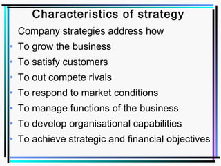 Characteristics of strategy
Company strategies address how
• To grow the business
• To satisfy customers
• To out compete rivals
• To respond to market conditions
• To manage functions of the business
• To develop organisational capabilities
• To achieve strategic and financial objectives
 