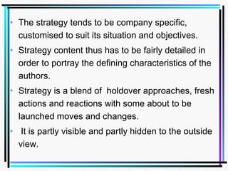 • The strategy tends to be company specific,
customised to suit its situation and objectives.
• Strategy content thus has to be fairly detailed in
order to portray the defining characteristics of the
authors.
• Strategy is a blend of holdover approaches, fresh
actions and reactions with some about to be
launched moves and changes.
• It is partly visible and partly hidden to the outside
view.
 