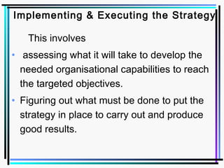 Implementing & Executing the Strategy
This involves
• assessing what it will take to develop the
needed organisational capabilities to reach
the targeted objectives.
• Figuring out what must be done to put the
strategy in place to carry out and produce
good results.
 