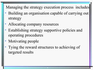 Managing the strategy execution process includes
• Building an organisation capable of carrying out
strategy
• Allocating company resources
• Establishing strategy supportive policies and
operating procedures
• Motivating people
• Tying the reward structures to achieving of
targeted results
 