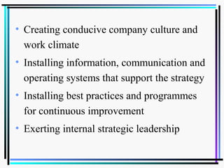 • Creating conducive company culture and
work climate
• Installing information, communication and
operating systems that support the strategy
• Installing best practices and programmes
for continuous improvement
• Exerting internal strategic leadership
 