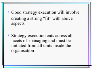 • Good strategy execution will involve
creating a strong “fit” with above
aspects
• Strategy execution cuts across all
facets of managing and must be
initiated from all units inside the
organisation
 