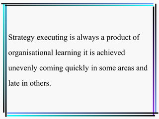 Strategy executing is always a product of
organisational learning it is achieved
unevenly coming quickly in some areas and
late in others.
 