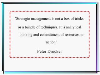 ‘Strategic management is not a box of tricks
or a bundle of techniques. It is analytical
thinking and commitment of resources to
action’
Peter Drucker
 