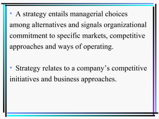 • A strategy entails managerial choices
among alternatives and signals organizational
commitment to specific markets, competitive
approaches and ways of operating.
• Strategy relates to a company’s competitive
initiatives and business approaches.
 
