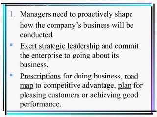 Why Strategic Management
1. Managers need to proactively shape
how the company’s business will be
conducted.
 Exert strategic leadership and commit
the enterprise to going about its
business.
 Prescriptions for doing business, road
map to competitive advantage, plan for
pleasing customers or achieving good
performance.
 