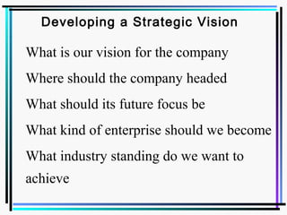 Developing a Strategic Vision
 What is our vision for the company
 Where should the company headed
 What should its future focus be
 What kind of enterprise should we become
 What industry standing do we want to
achieve
 