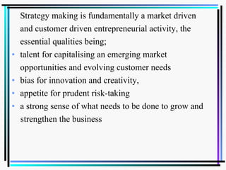 Strategy making is fundamentally a market driven
and customer driven entrepreneurial activity, the
essential qualities being;
• talent for capitalising an emerging market
opportunities and evolving customer needs
• bias for innovation and creativity,
• appetite for prudent risk-taking
• a strong sense of what needs to be done to grow and
strengthen the business
 