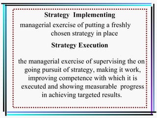Strategy Implementing
managerial exercise of putting a freshly
chosen strategy in place
Strategy Execution
the managerial exercise of supervising the on
going pursuit of strategy, making it work,
improving competence with which it is
executed and showing measurable progress
in achieving targeted results.
 