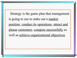 Strategy is the game plan that management
is going to use to stake out a market
position, conduct its operations, attract and
please customers, compete successfully as
well as achieve organizational objectives
 