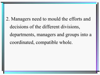 2. Managers need to mould the efforts and
decisions of the different divisions,
departments, managers and groups into a
coordinated, compatible whole.
 