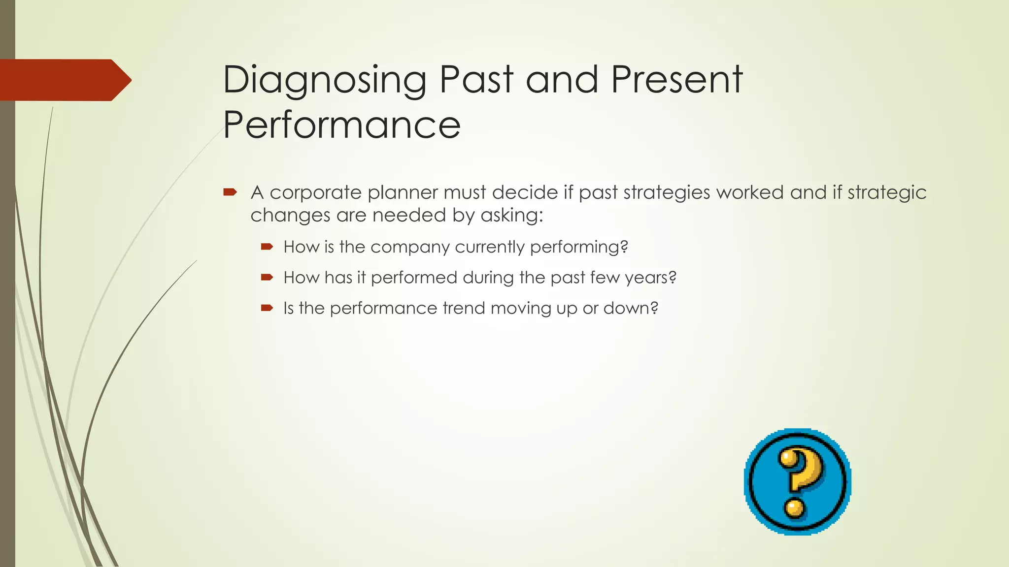 Diagnosing Past and Present Performance 
A corporate planner must decide if past strategies worked and if strategic changes are needed by asking: 
How is the company currently performing? 
How has it performed during the past few years? 
Is the performance trend moving up or down?  