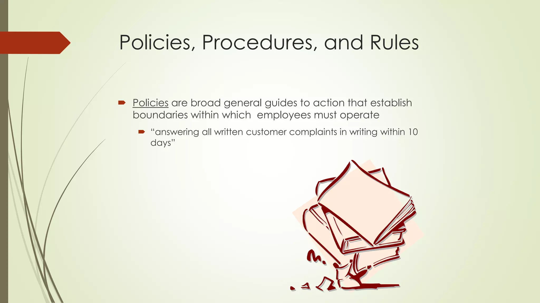 Policies, Procedures, and Rules 
Policiesare broad general guides to action that establish boundaries within which employees must operate 
“answering all written customer complaints in writing within 10 days”  