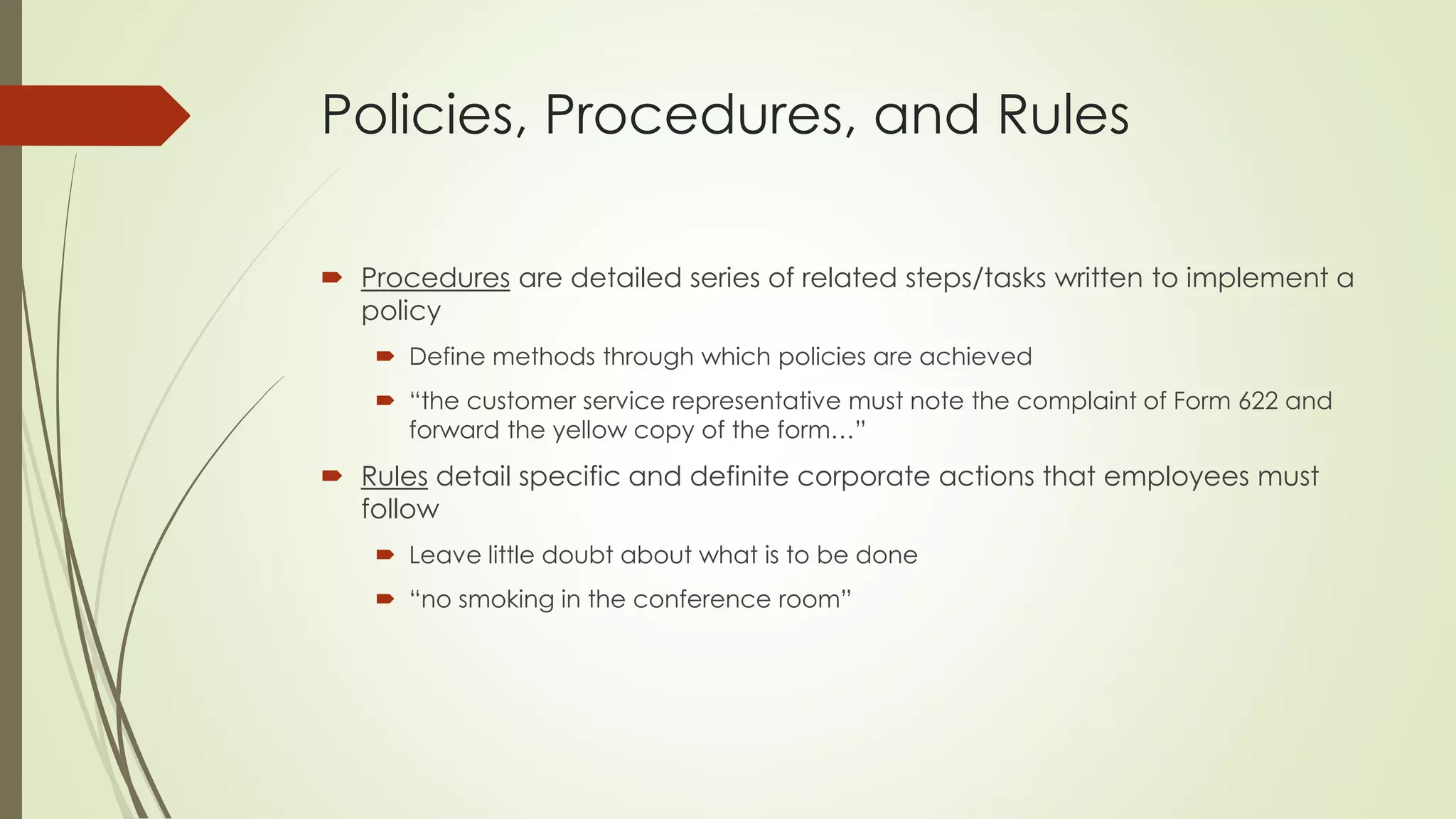 Policies, Procedures, and Rules 
Proceduresare detailed series of related steps/tasks written to implement a policy 
Define methods through which policies are achieved 
“the customer service representative must note the complaint of Form 622 and forward the yellow copy of the form…” 
Rulesdetail specific and definite corporate actions that employees must follow 
Leave little doubt about what is to be done 
“no smoking in the conference room”  