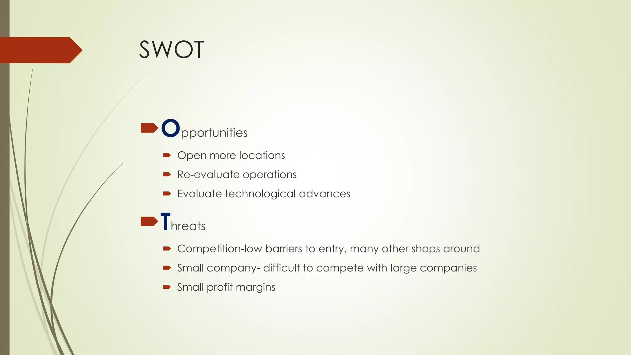 SWOT 
Opportunities 
Open more locations 
Re-evaluate operations 
Evaluate technological advances 
Threats 
Competition-low barriers to entry, many other shops around 
Small company-difficult to compete with large companies 
Small profit margins  