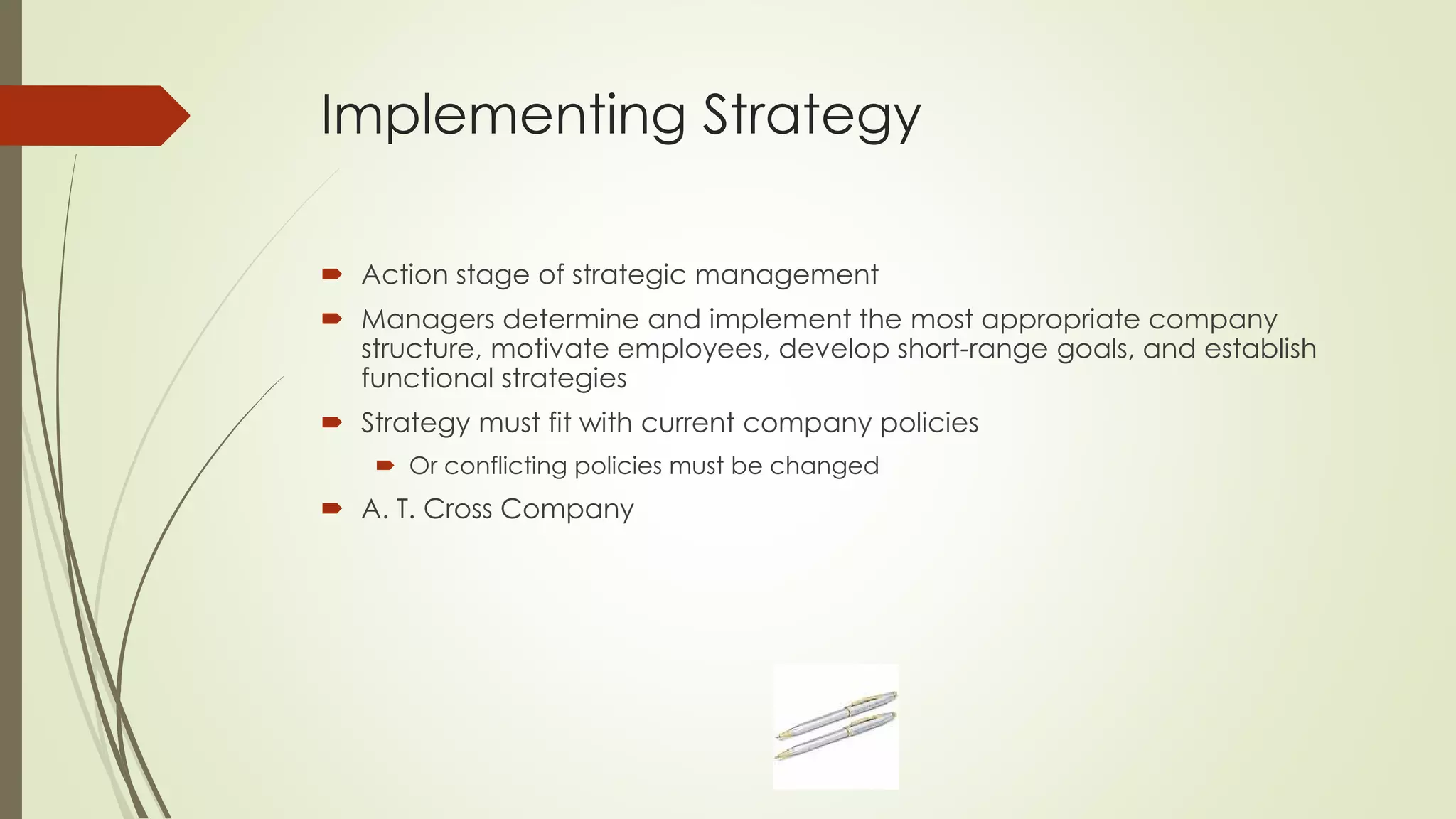 Implementing Strategy 
Action stage of strategic management 
Managers determine and implement the most appropriate company structure, motivate employees, develop short-range goals, and establish functional strategies 
Strategy must fit with current company policies 
Or conflicting policies must be changed 
A. T. Cross Company  