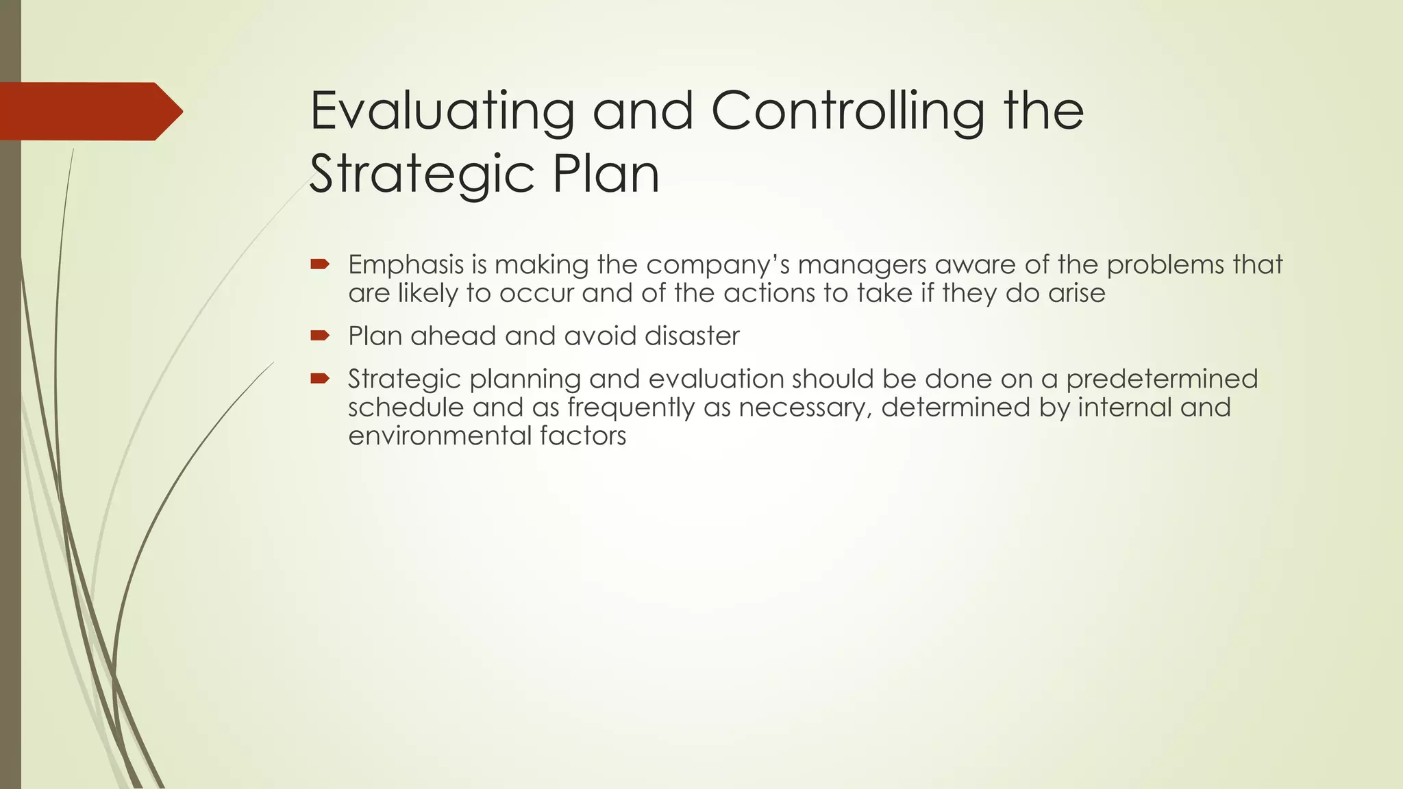 Evaluating and Controlling the Strategic Plan 
Emphasis is making the company’s managers aware of the problems that are likely to occur and of the actions to take if they do arise 
Plan ahead and avoid disaster 
Strategic planning and evaluation should be done on a predetermined schedule and as frequently as necessary, determined by internal and environmental factors  